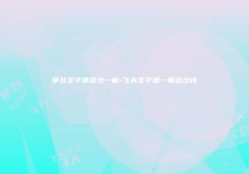 茅台王子酒多少一瓶-飞天王子酒一瓶多少钱