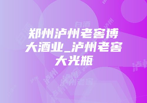 郑州泸州老窖博大酒业_泸州老窖大光瓶