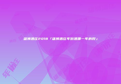 雄狮酒庄2018「雄狮酒庄年份酒哪一年的好」