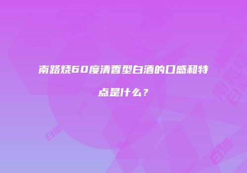 南路烧60度清香型白酒的口感和特点是什么？