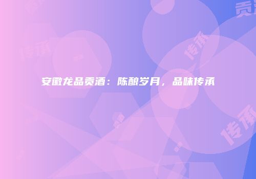 安徽龙品贡酒：陈酿岁月，品味传承