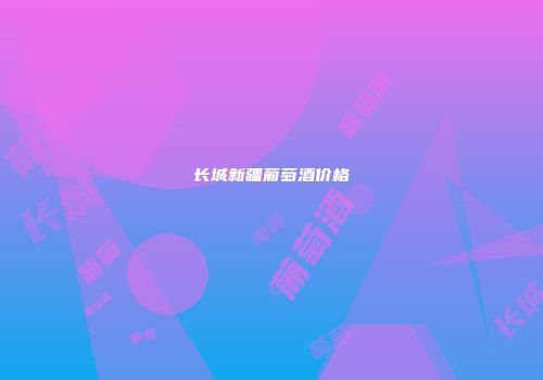 长城新疆葡萄酒价格