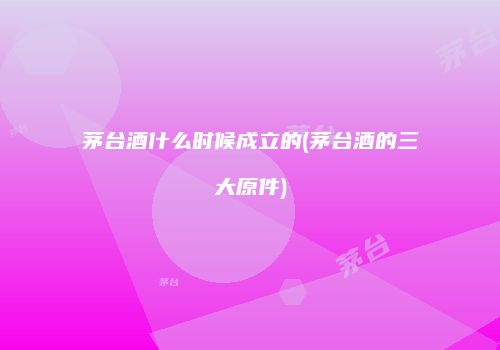 茅台酒什么时候成立的(茅台酒的三大原件)