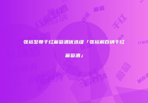 张裕至尊干红葡萄酒优选级「张裕解百纳干红葡萄酒」