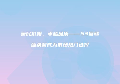 亲民价格，卓越品质——53度赣酒柔酱成为市场热门选择
