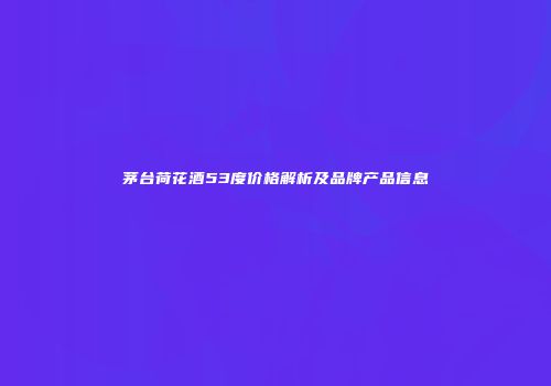 茅台荷花酒53度价格解析及品牌产品信息