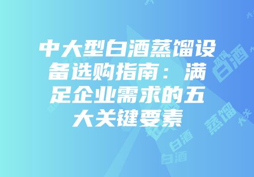 中大型白酒蒸馏设备选购指南：满足企业需求的五大关键要素