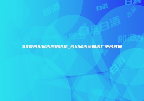 39度四川省古郎酒价格_四川省古蔺郎酒厂更名时间