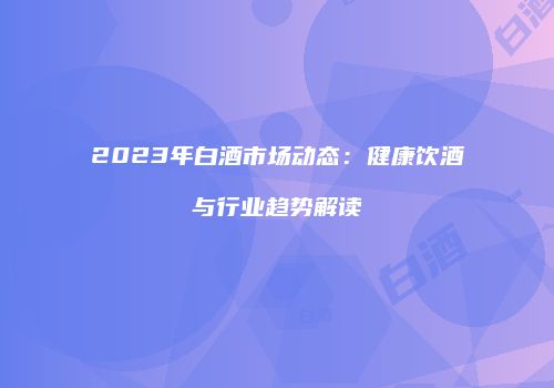 2023年白酒市场动态：健康饮酒与行业趋势解读