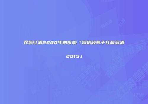 双塔红酒2000年的价格「双塔经典干红葡萄酒2015」