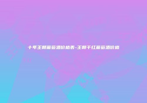 十年王朝葡萄酒价格表-王朝干红葡萄酒价格