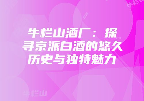 牛栏山酒厂：探寻京派白酒的悠久历史与独特魅力