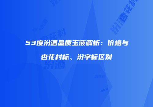 53度汾酒晶质玉液解析：价格与杏花村标、汾字标区别