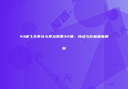 43度飞天茅台与茅台醇香52度：特点与价格深度解析