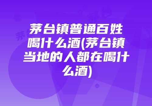 茅台镇普通百姓喝什么酒(茅台镇当地的人都在喝什么酒)