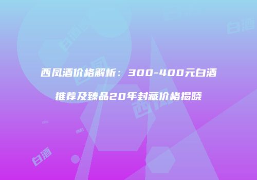 西凤酒价格解析：300-400元白酒推荐及臻品20年封藏价格揭晓