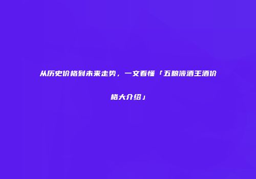 从历史价格到未来走势，一文看懂「五粮液酒王酒价格大介绍」