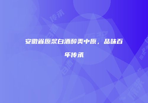 安徽省原浆白酒醉美中原，品味百年传承