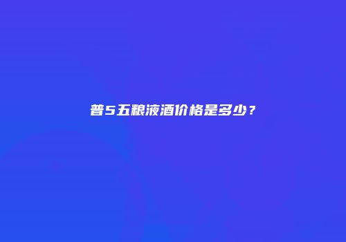 普5五粮液酒价格是多少？
