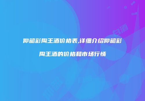 仰韶彩陶王酒价格表,详细介绍仰韶彩陶王酒的价格和市场行情