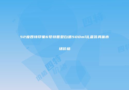 52度四特印象6号特香型白酒500ml礼盒装具体市场价格