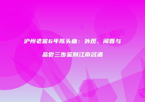 沪州老窖6年陈头曲：外观、闻香与品尝三步鉴别江南名酒