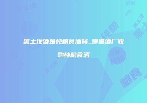 黑土地酒是纯粮食酒吗_哪里酒厂收购纯粮食酒