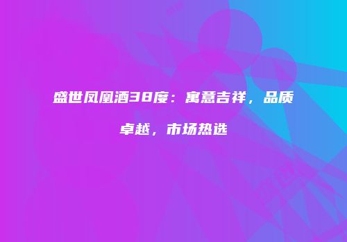 盛世凤凰酒38度：寓意吉祥，品质卓越，市场热选