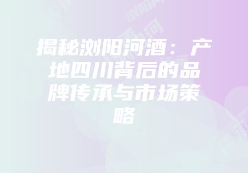 揭秘浏阳河酒：产地四川背后的品牌传承与市场策略