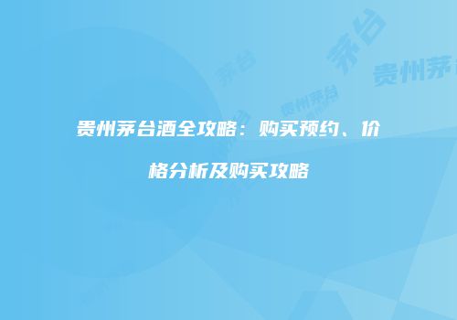 贵州茅台酒全攻略：购买预约、价格分析及购买攻略