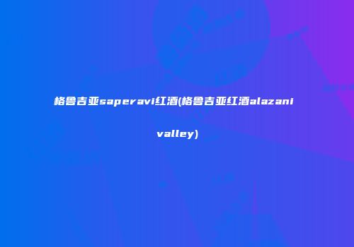 格鲁吉亚saperavi红酒(格鲁吉亚红酒alazani valley)