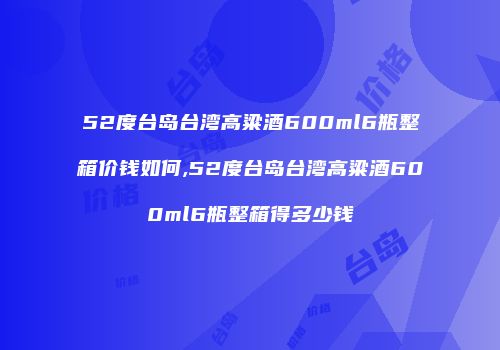 52度台岛台湾高粱酒600ml6瓶整箱价钱如何,52度台岛台湾高粱酒600ml6瓶整箱得多少钱