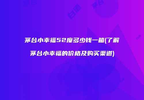 茅台小幸福52度多少钱一箱(了解茅台小幸福的价格及购买渠道)