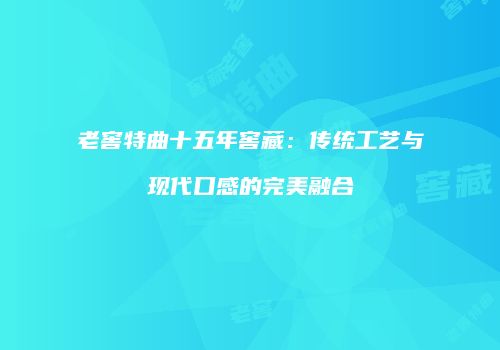 老窖特曲十五年窖藏：传统工艺与现代口感的完美融合