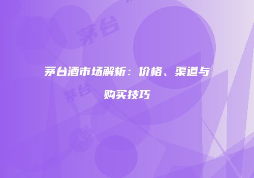 茅台酒市场解析：价格、渠道与购买技巧