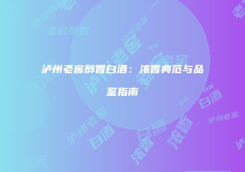 泸州老窖醇香白酒：浓香典范与品鉴指南
