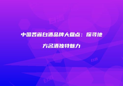 中国各省白酒品牌大盘点：探寻地方名酒独特魅力