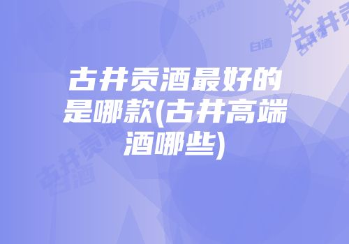 古井贡酒最好的是哪款(古井高端酒哪些)