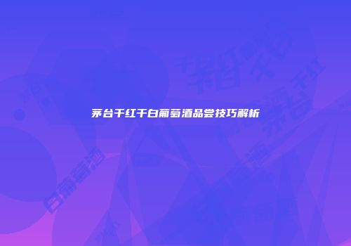 茅台干红干白葡萄酒品尝技巧解析