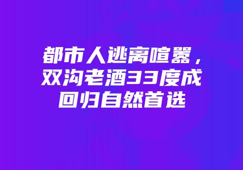 都市人逃离喧嚣，双沟老酒33度成回归自然首选