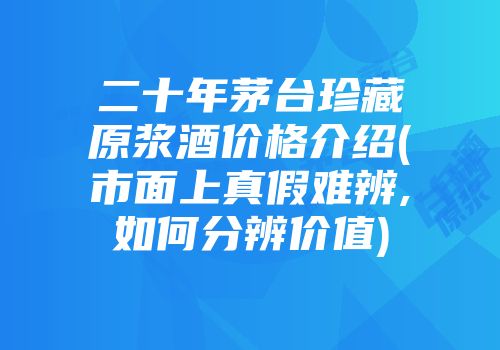 二十年茅台珍藏原浆酒价格介绍(市面上真假难辨,如何分辨价值)