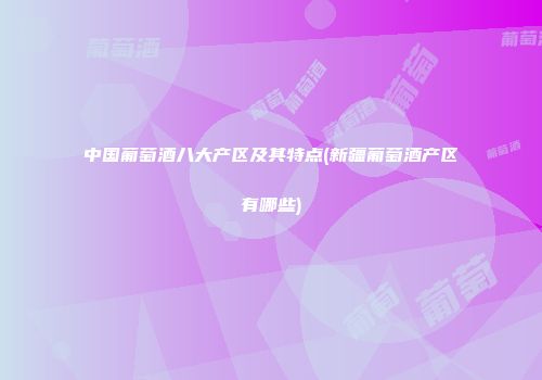 中国葡萄酒八大产区及其特点(新疆葡萄酒产区有哪些)