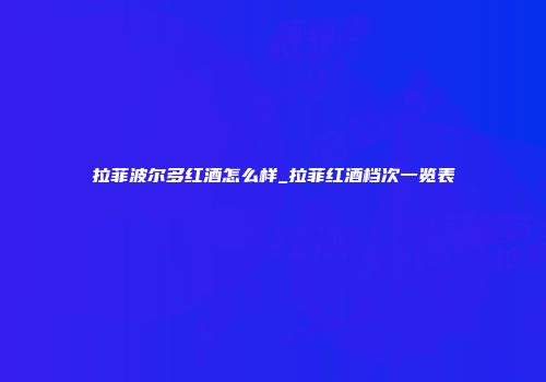 拉菲波尔多红酒怎么样_拉菲红酒档次一览表