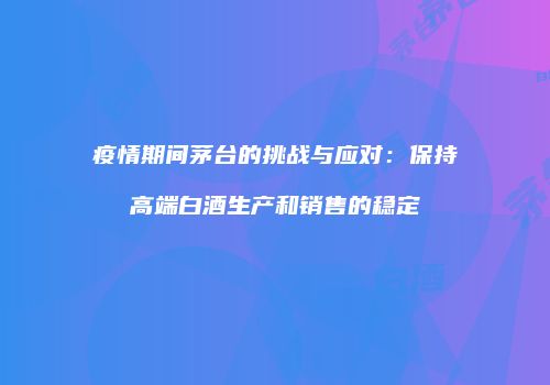 疫情期间茅台的挑战与应对：保持高端白酒生产和销售的稳定