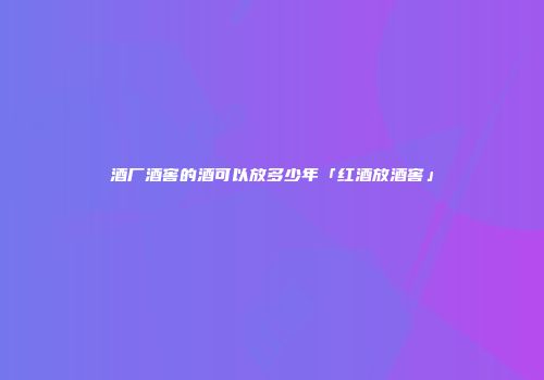 酒厂酒窖的酒可以放多少年「红酒放酒窖」