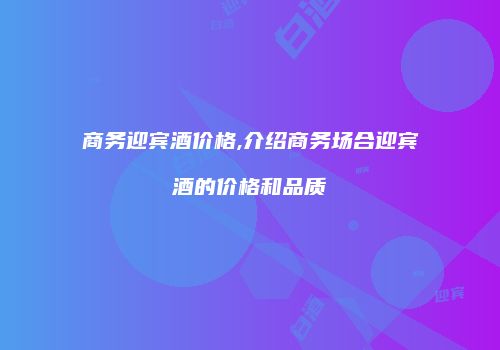 商务迎宾酒价格,介绍商务场合迎宾酒的价格和品质