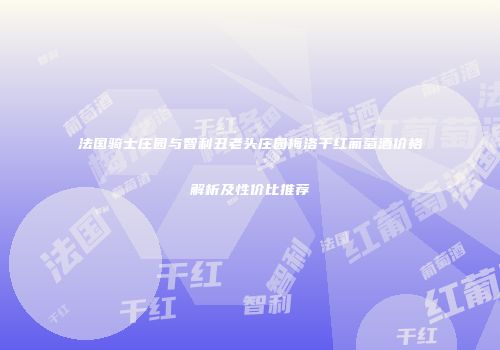 法国骑士庄园与智利丑老头庄园梅洛干红葡萄酒价格解析及性价比推荐