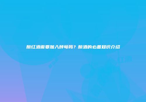 酿红酒需要加入酵母吗？酿酒的必备知识介绍