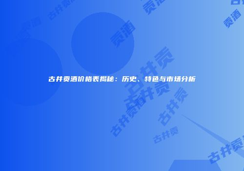 古井贡酒价格表揭秘：历史、特色与市场分析