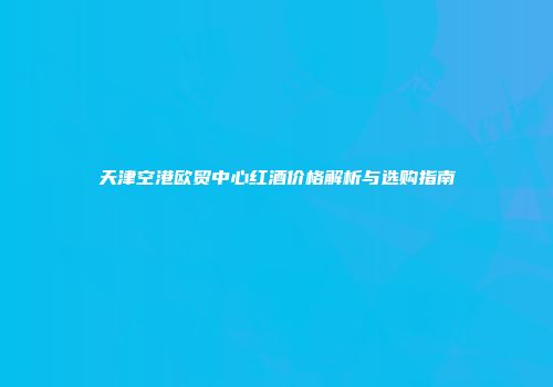 天津空港欧贸中心红酒价格解析与选购指南